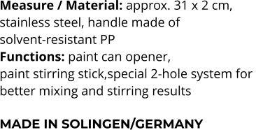 Measure / Material: approx. 31 x 2 cm,  stainless steel, handle made of  solvent-resistant PP Functions: paint can opener,  paint stirring stick,special 2-hole system for  better mixing and stirring results  MADE IN SOLINGEN/GERMANY