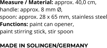Measure / Material: approx. 40,0 cm,  handle: approx. 8 mm Ø,  spoon: approx. 28 x 65 mm, stainless steel Functions: paint can opener,  paint stirring stick, stir spoon   MADE IN SOLINGEN/GERMANY