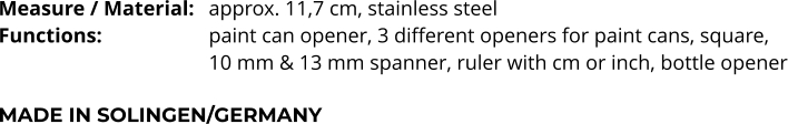Measure / Material:	approx. 11,7 cm, stainless steel Functions:			paint can opener, 3 different openers for paint cans, square,  10 mm & 13 mm spanner, ruler with cm or inch, bottle opener  MADE IN SOLINGEN/GERMANY